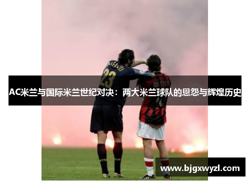 AC米兰与国际米兰世纪对决:两大米兰球队的恩怨与辉煌历史 AC米兰与国际米兰世纪对决:两大米兰球队的恩怨与辉煌历史