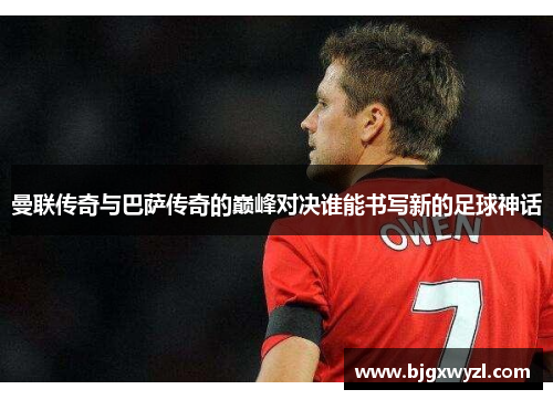 曼联传奇与巴萨传奇的巅峰对决谁能书写新的足球神话