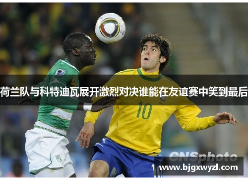 荷兰队与科特迪瓦展开激烈对决谁能在友谊赛中笑到最后