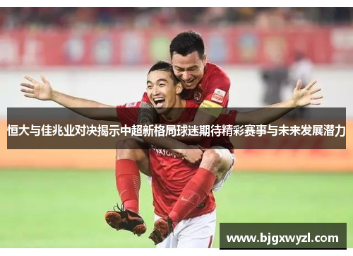 恒大与佳兆业对决揭示中超新格局球迷期待精彩赛事与未来发展潜力